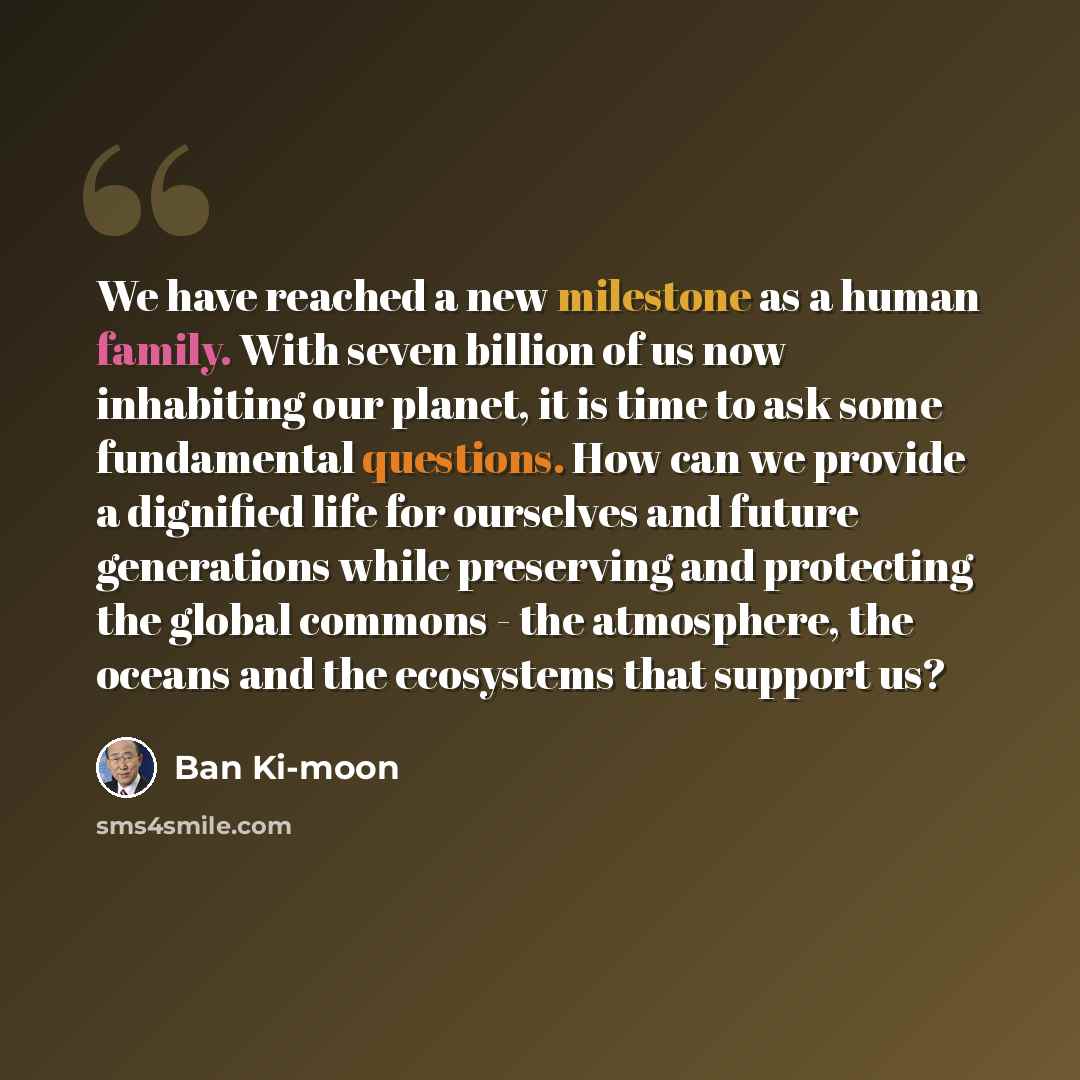 “We have reached a new milestone as a human family. With seven billion of us now inhabiting our planet, it is time to ask some fundamental questions. How can we provide a dignified life for ourselves and future generations while preserving and protecting the global commons - the atmosphere, the…” quote by Ban Ki-moon