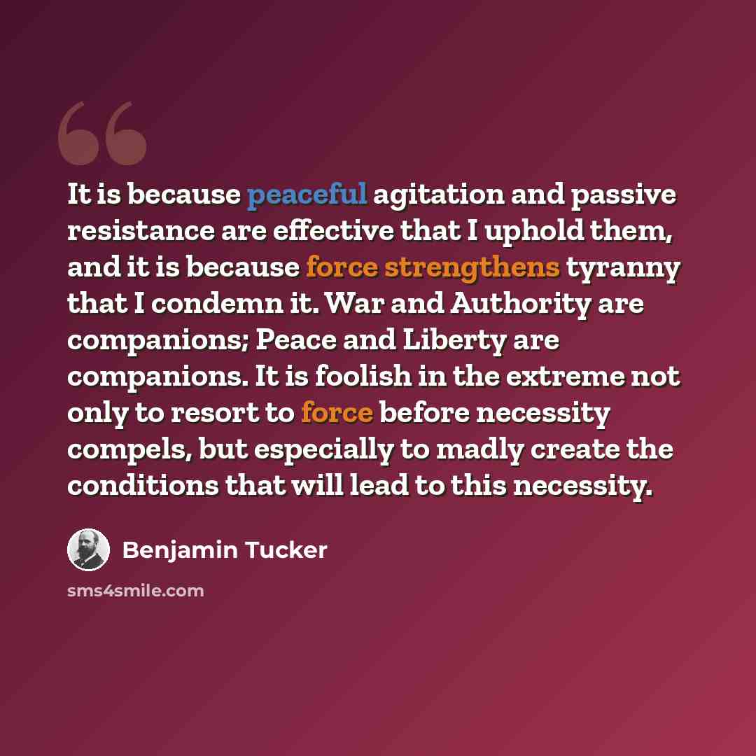 “It is because peaceful agitation and passive resistance are effective that I uphold them, and it is because force strengthens tyranny that I condemn it. War and Authority are companions; Peace and Liberty are companions. It is foolish in the extreme not only to resort to force before necessity…” quote by Benjamin Tucker