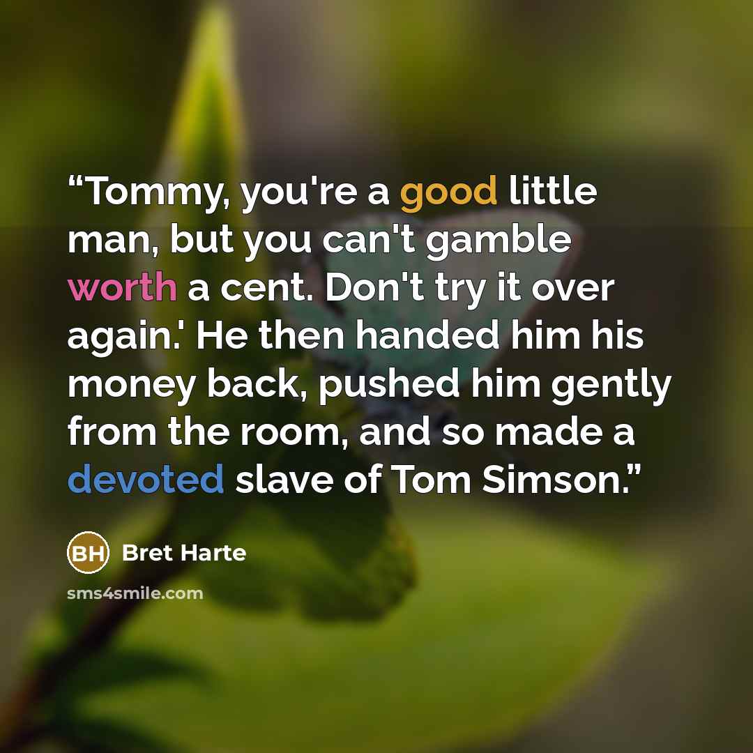 “Tommy, you're a good little man, but you can't gamble worth a cent. Don't try it over again.' He then handed him his money back, pushed him gently from the room, and so made a devoted slave of Tom Simson.” quote by Bret Harte