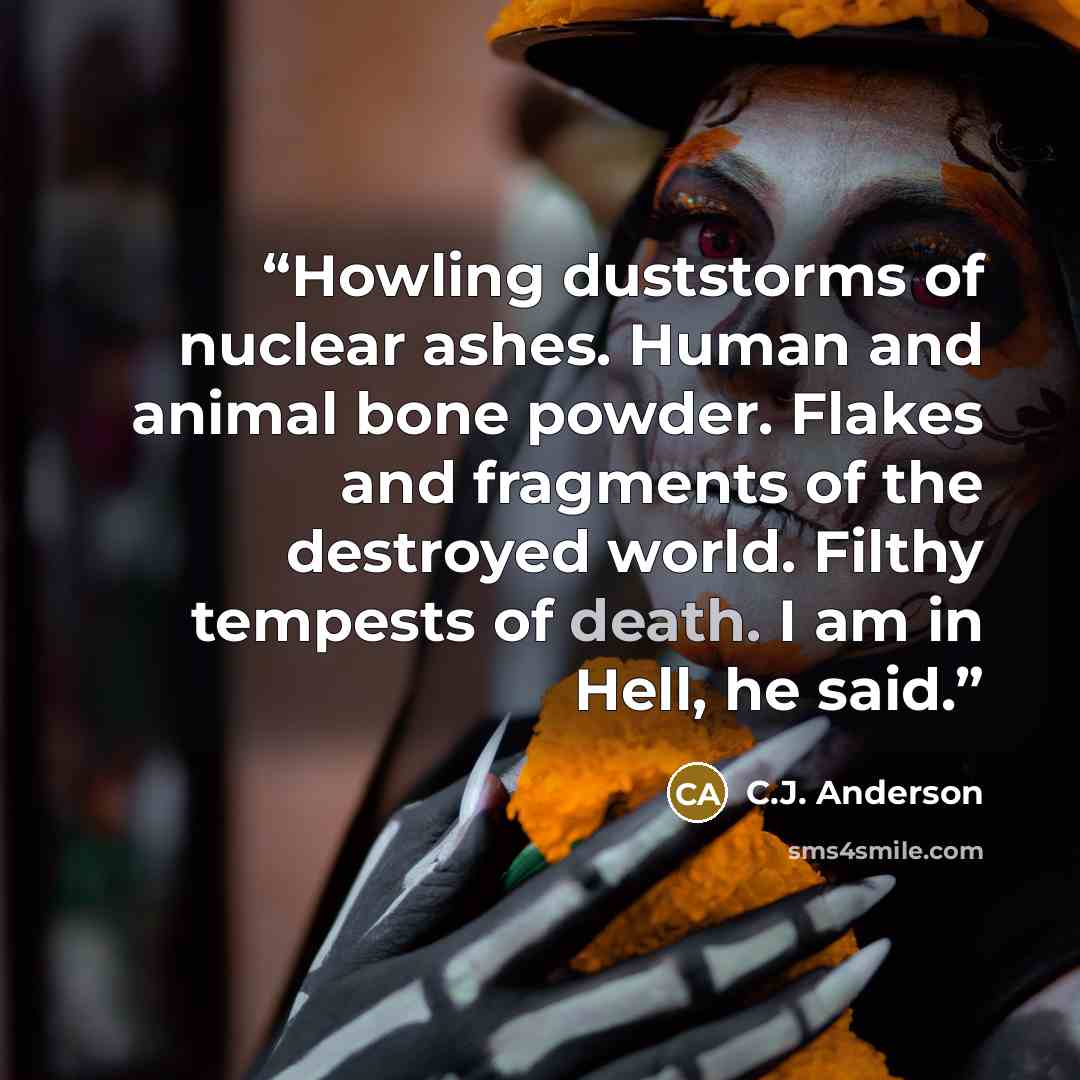 “Howling duststorms of nuclear ashes. Human and animal bone powder. Flakes and fragments of the destroyed world. Filthy tempests of death. I am in Hell, he said.” quote by C.J. Anderson
