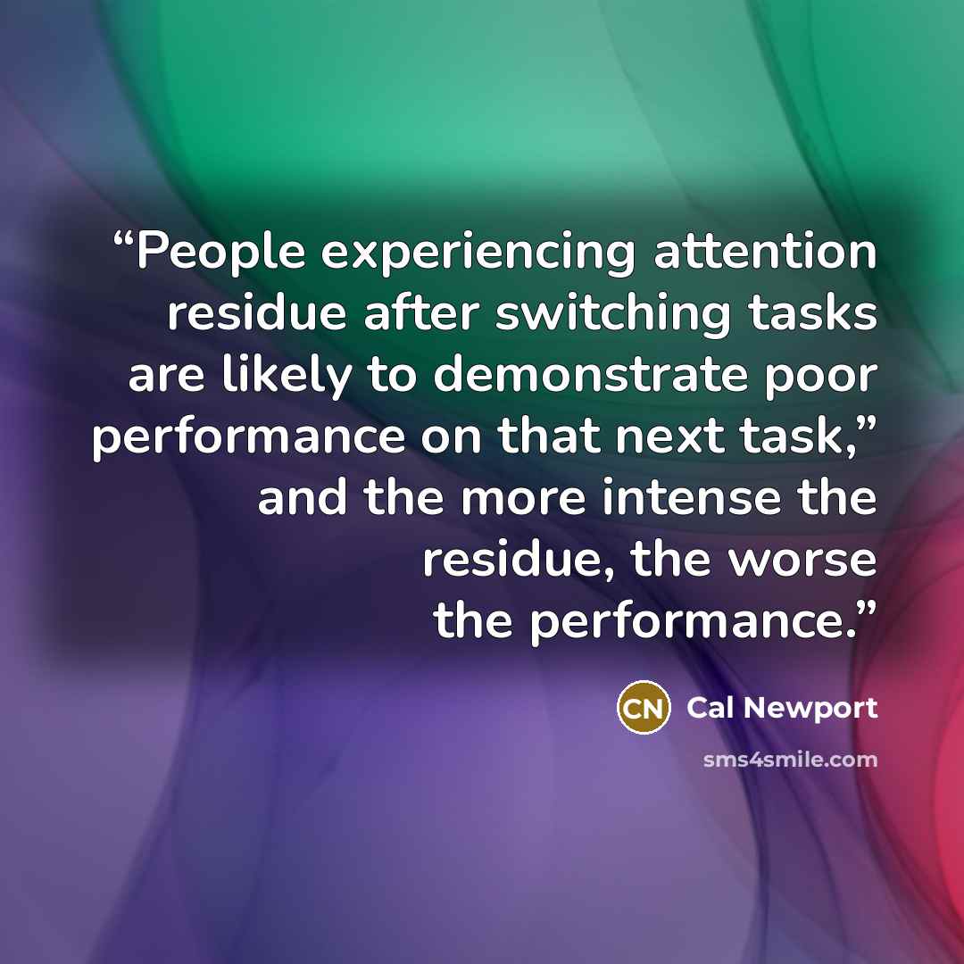 “People experiencing attention residue after switching tasks are likely to demonstrate poor performance on that next task,” and the more intense the residue, the worse the performance.” quote by Cal Newport