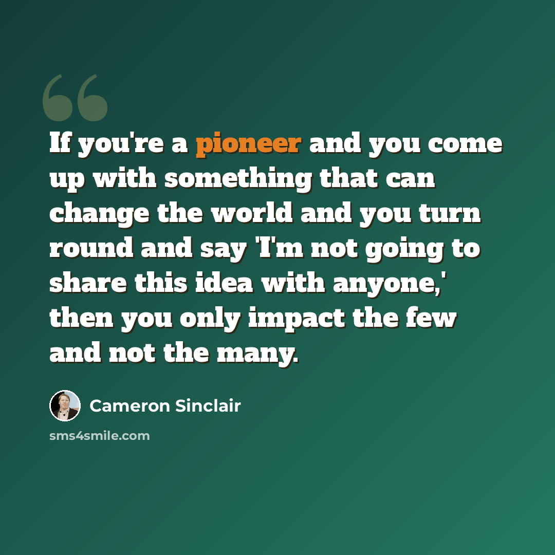 “If you're a pioneer and you come up with something that can change the world and you turn round and say 'I'm not going to share this idea with anyone,' then you only impact the few and not the many.” quote by Cameron Sinclair