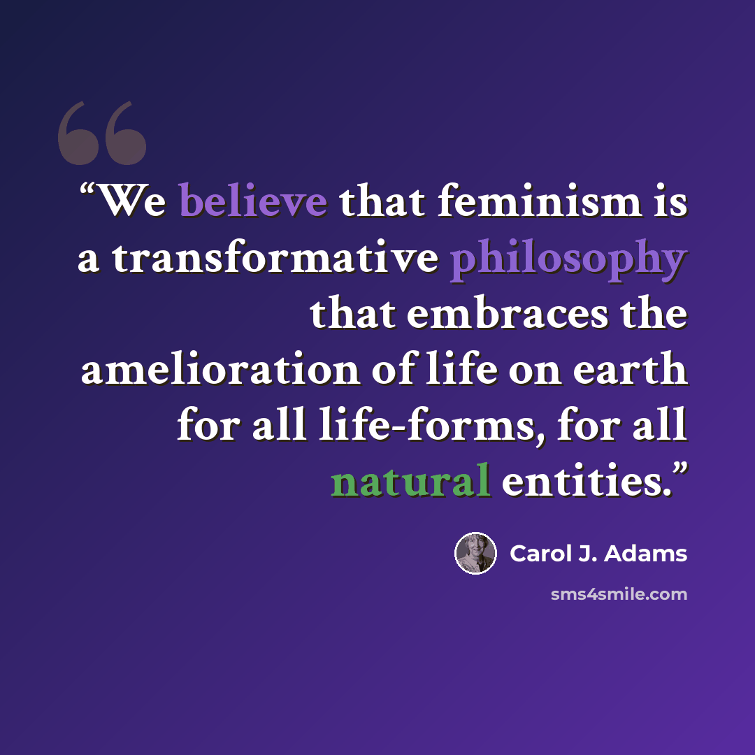 “We believe that feminism is a transformative philosophy that embraces the amelioration of life on earth for all life-forms, for all natural entities.” quote by Carol J. Adams