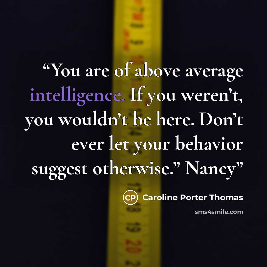 “You are of above average intelligence. If you weren’t, you wouldn’t be here. Don’t ever let your behavior suggest otherwise.” Nancy” quote by Caroline Porter Thomas