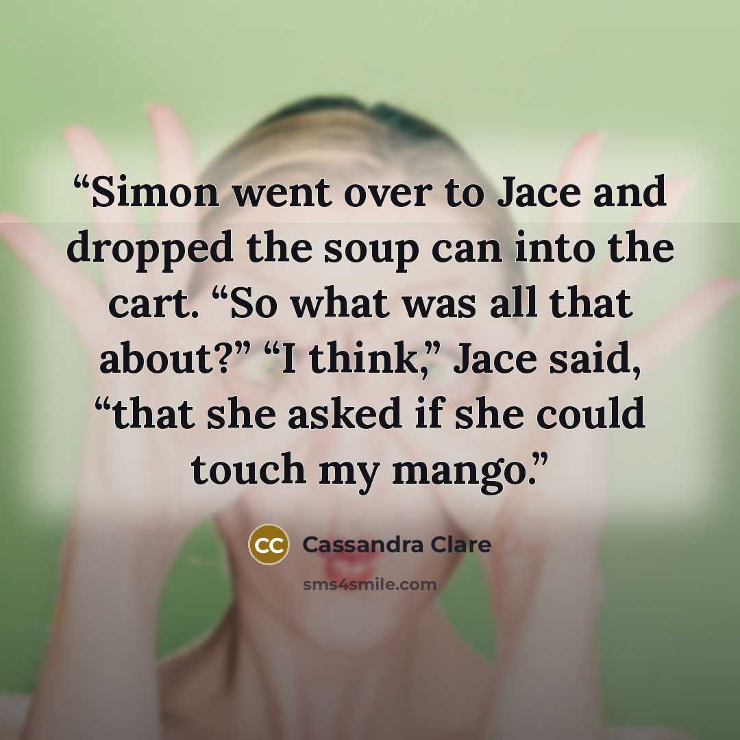 “Simon went over to Jace and dropped the soup can into the cart. “So what was all that about?” “I think,” Jace said, “that she asked if she could touch my mango.” quote by Cassandra Clare