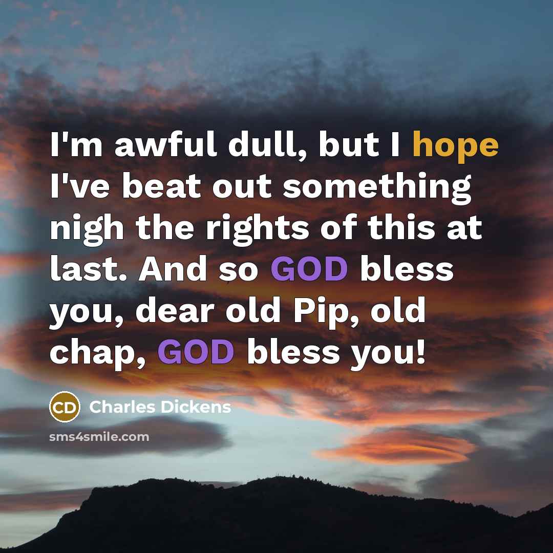 “I'm awful dull, but I hope I've beat out something nigh the rights of this at last. And so GOD bless you, dear old Pip, old chap, GOD bless you!” quote by Charles Dickens