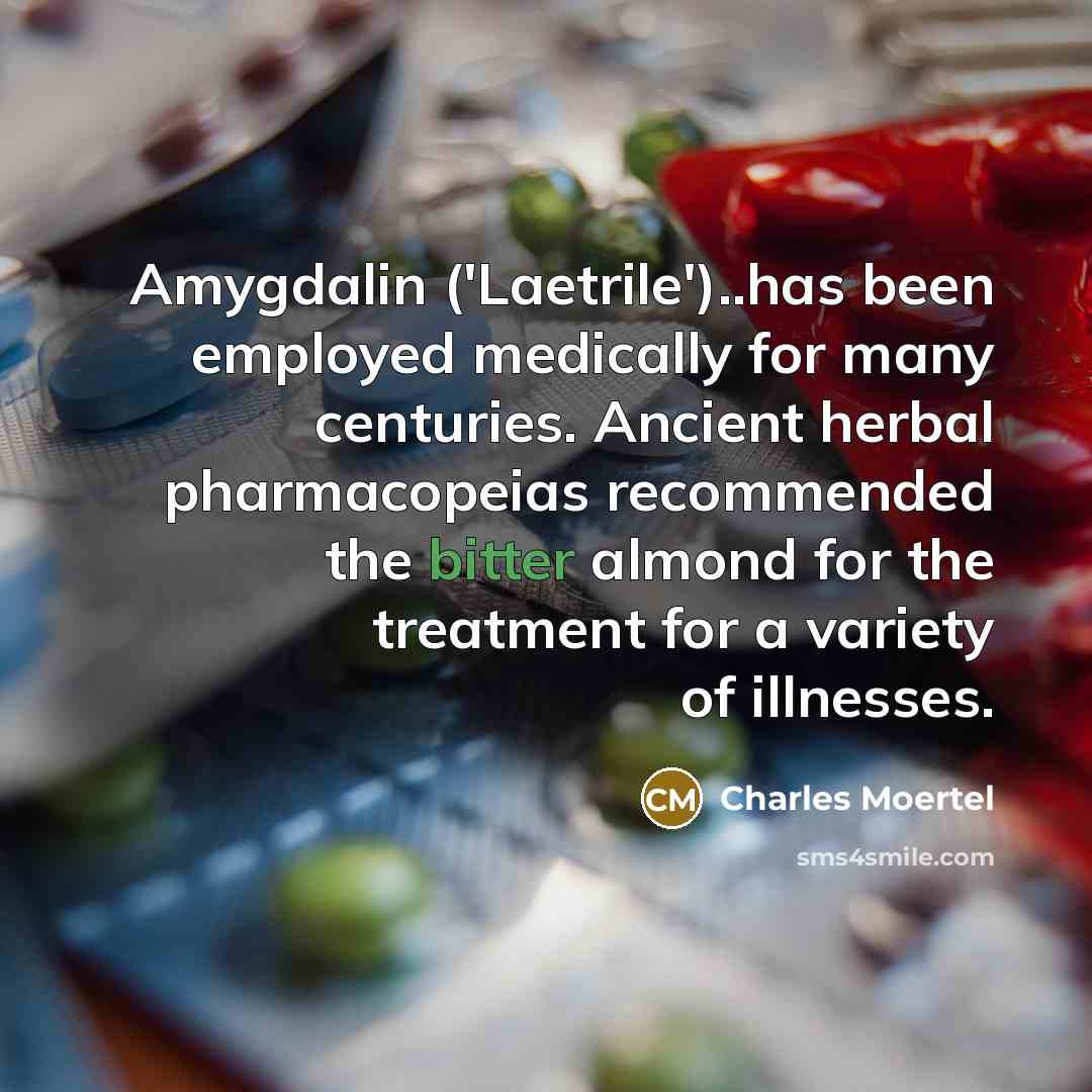 “Amygdalin ('Laetrile')..has been employed medically for many centuries. Ancient herbal pharmacopeias recommended the bitter almond for the treatment for a variety of illnesses.” quote by Charles Moertel