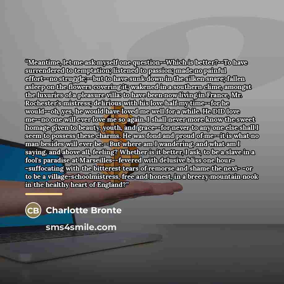 “Meantime, let me ask myself one question--Which is better?--To have surrendered to temptation; listened to passion; made no painful effort--no struggle;--but to have sunk down in the silken snare; fallen asleep on the flowers covering it; wakened in a southern clime, amongst the luxuries of a…” quote by Charlotte Brontë