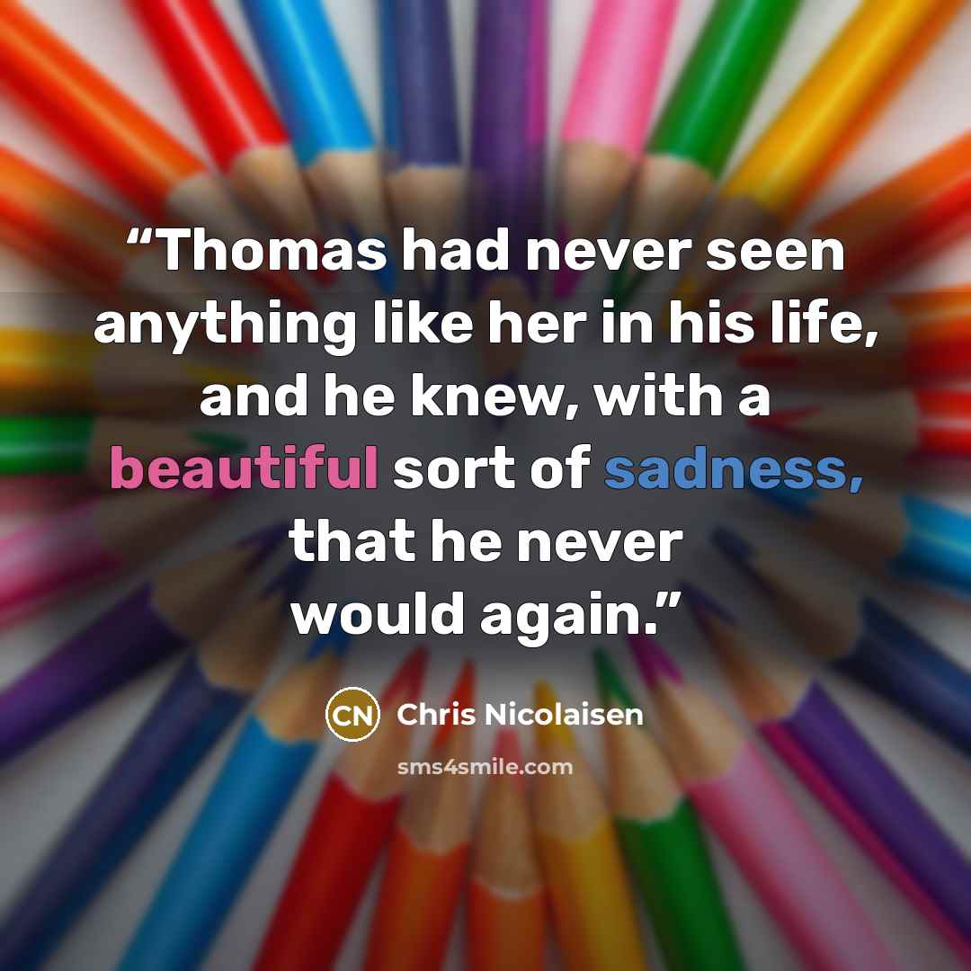 “Thomas had never seen anything like her in his life, and he knew, with a beautiful sort of sadness, that he never would again.” quote by Chris Nicolaisen