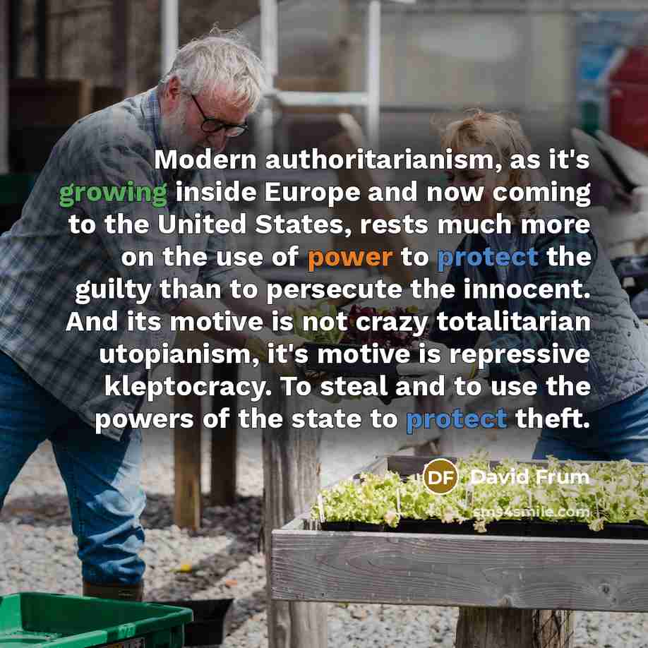 “Modern authoritarianism, as it's growing inside Europe and now coming to the United States, rests much more on the use of power to protect the guilty than to persecute the innocent. And its motive is not crazy totalitarian utopianism, it's motive is repressive kleptocracy. To steal and to use the…” quote by David Frum