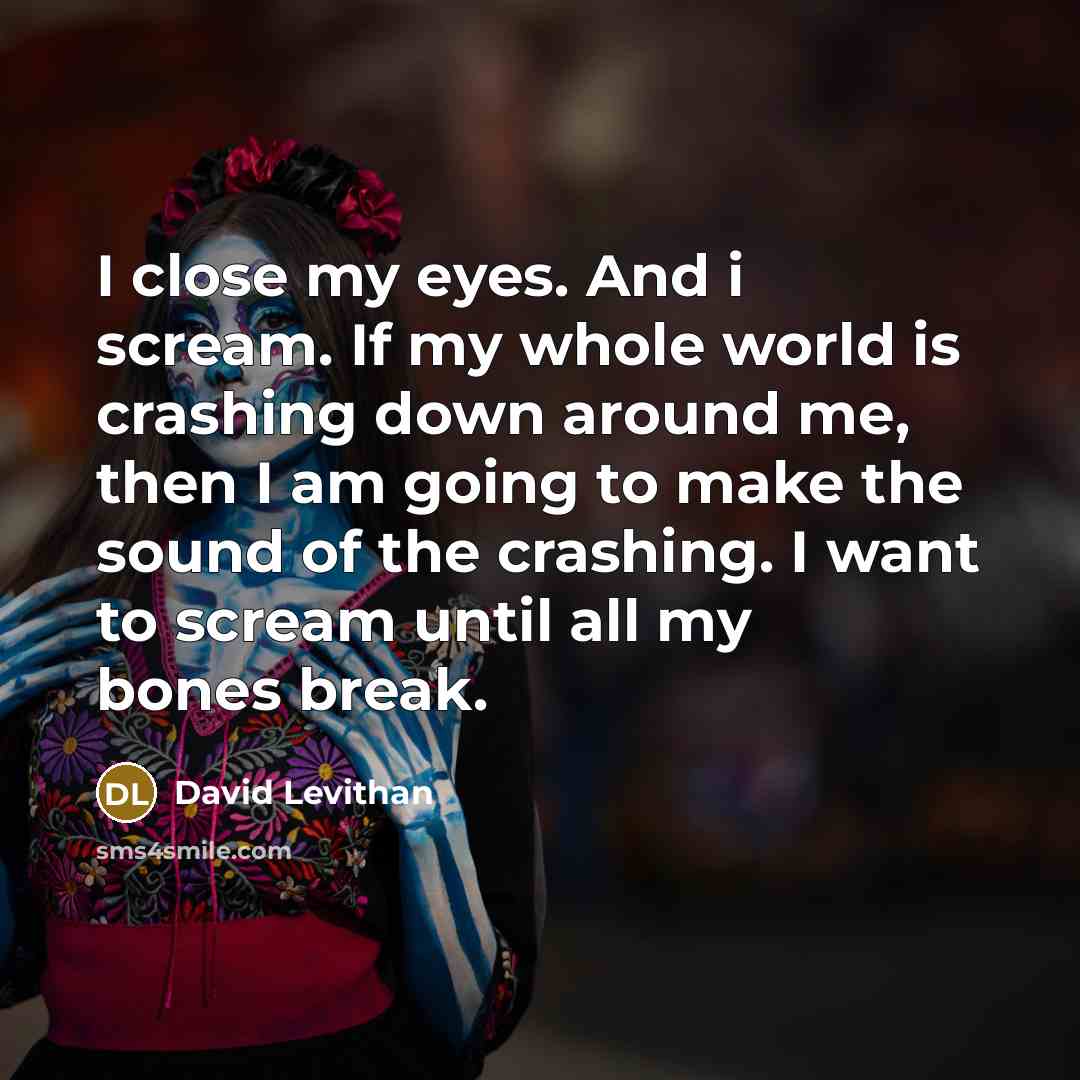 “I close my eyes. And i scream. If my whole world is crashing down around me, then I am going to make the sound of the crashing. I want to scream until all my bones break.” quote by David Levithan