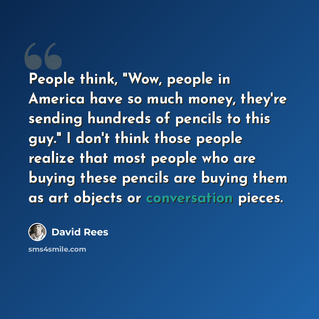 “People think, "Wow, people in America have so much money, they're sending hundreds of pencils to this guy." I don't think those people realize that most people who are buying these pencils are buying them as art objects or conversation pieces.” quote by David Rees