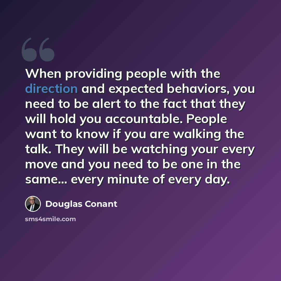 “When providing people with the direction and expected behaviors, you need to be alert to the fact that they will hold you accountable. People want to know if you are walking the talk. They will be watching your every move and you need to be one in the same... every minute of every day.” quote by Douglas Conant