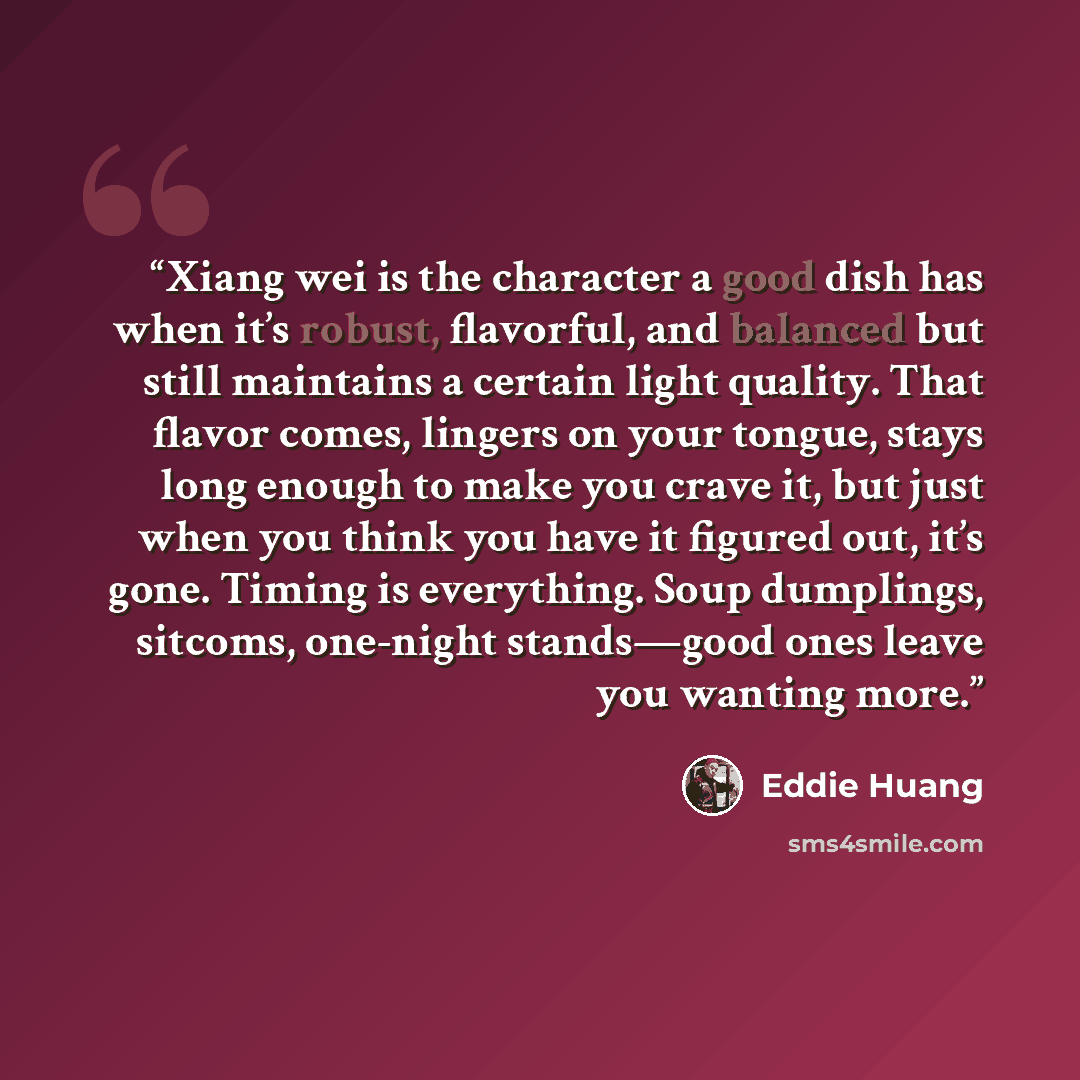“Xiang wei is the character a good dish has when it’s robust, flavorful, and balanced but still maintains a certain light quality. That flavor comes, lingers on your tongue, stays long enough to make you crave it, but just when you think you have it figured out, it’s gone. Timing is everything…” quote by Eddie Huang