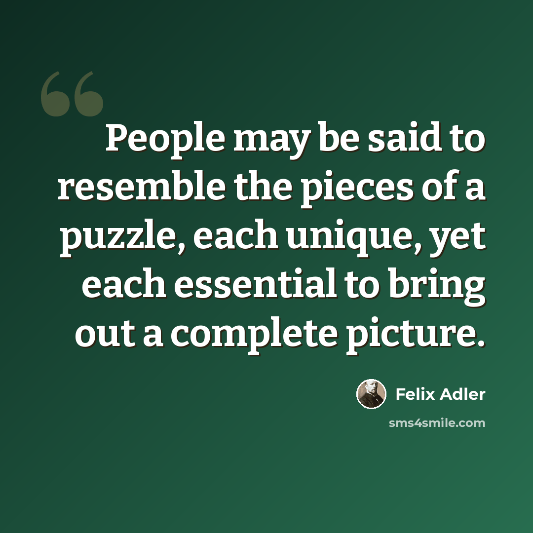 “People may be said to resemble the pieces of a puzzle, each unique, yet each essential to bring out a complete picture.” quote by Felix Adler