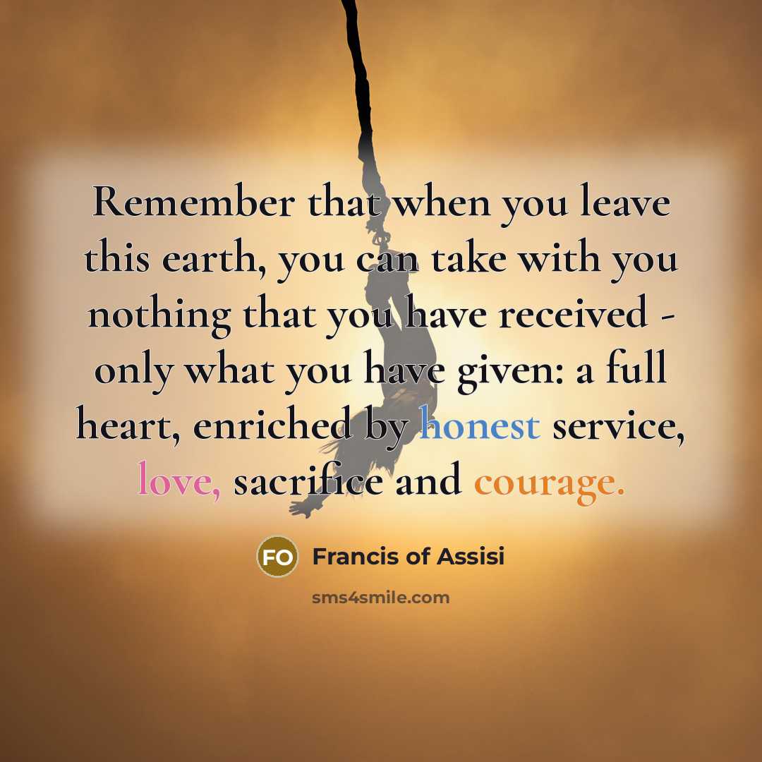 “Remember that when you leave this earth, you can take with you nothing that you have received - only what you have given: a full heart, enriched by honest service, love, sacrifice and courage.” quote by Francis of Assisi
