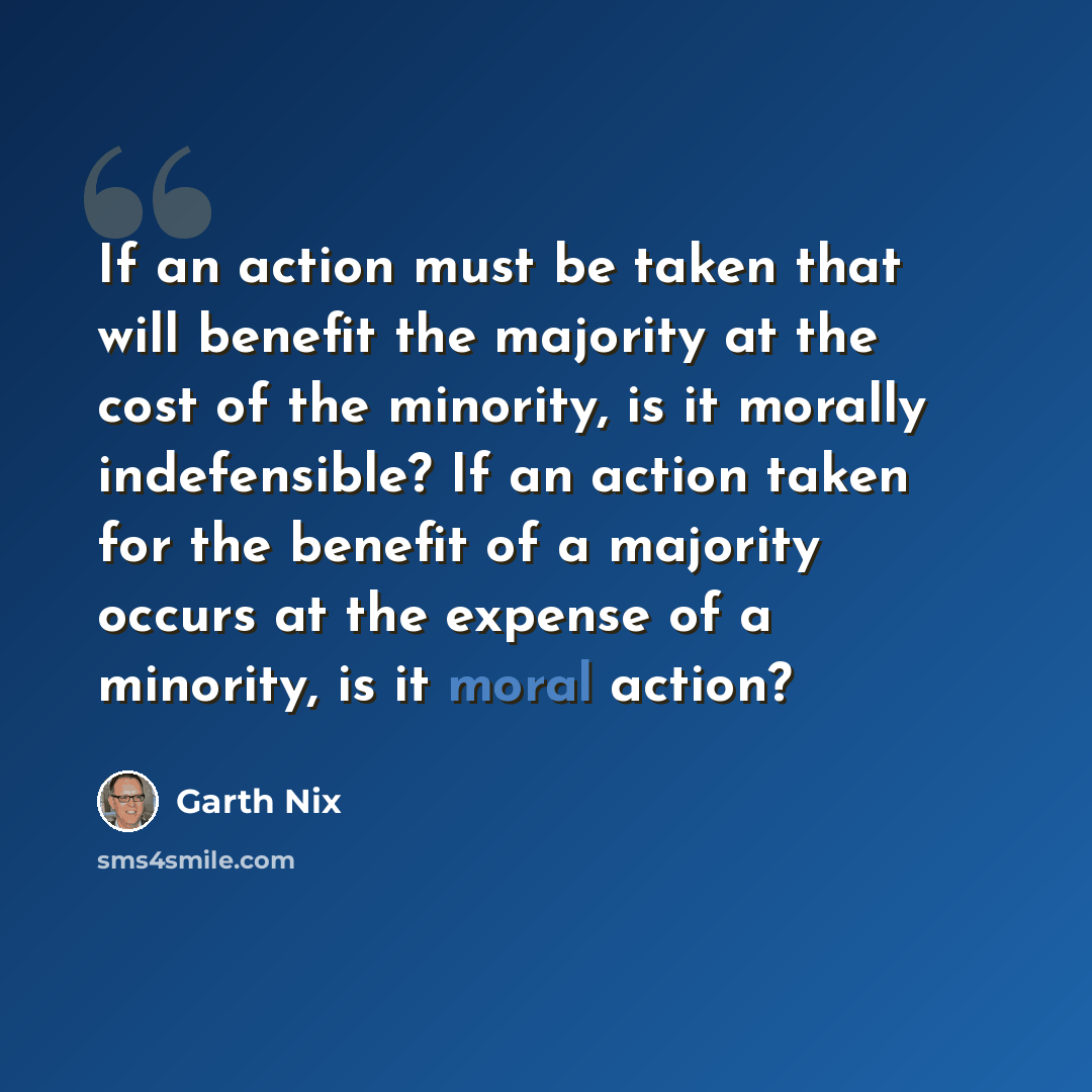 “If an action must be taken that will benefit the majority at the cost of the minority, is it morally indefensible? If an action taken for the benefit of a majority occurs at the expense of a minority, is it moral action?” quote by Garth Nix