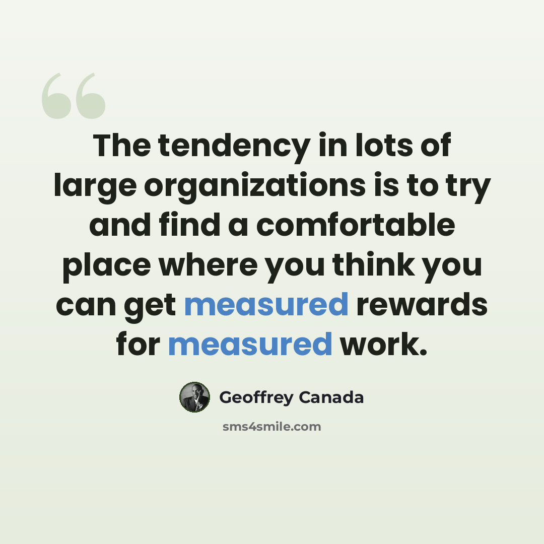 “The tendency in lots of large organizations is to try and find a comfortable place where you think you can get measured rewards for measured work.” quote by Geoffrey Canada