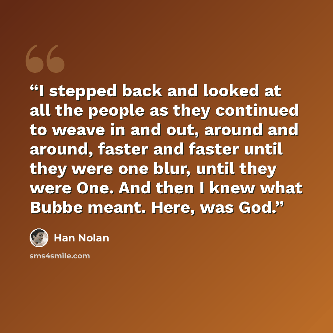 “I stepped back and looked at all the people as they continued to weave in and out, around and around, faster and faster until they were one blur, until they were One. And then I knew what Bubbe meant. Here, was God.” quote by Han Nolan