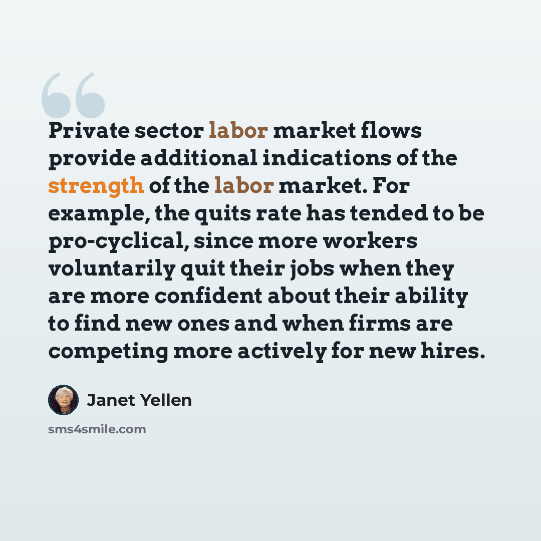 “Private sector labor market flows provide additional indications of the strength of the labor market. For example, the quits rate has tended to be pro-cyclical, since more workers voluntarily quit their jobs when they are more confident about their ability to find new ones and when firms are…” quote by Janet Yellen