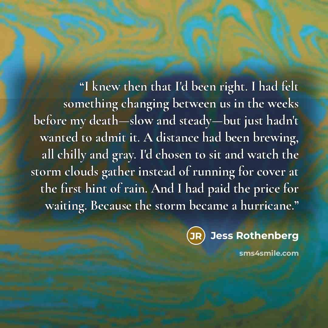 “I knew then that I'd been right. I had felt something changing between us in the weeks before my death—slow and steady—but just hadn't wanted to admit it. A distance had been brewing, all chilly and gray. I'd chosen to sit and watch the storm clouds gather instead of running for cover at the first…” quote by Jess Rothenberg