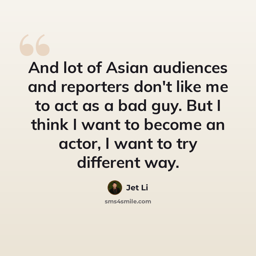 “And lot of Asian audiences and reporters don't like me to act as a bad guy. But I think I want to become an actor, I want to try different way.” quote by Jet Li