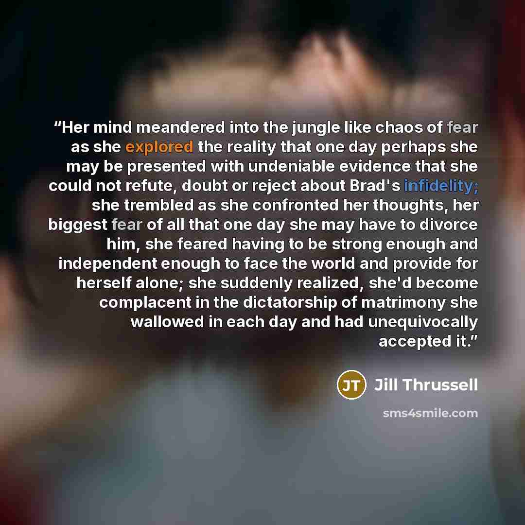 “Her mind meandered into the jungle like chaos of fear as she explored the reality that one day perhaps she may be presented with undeniable evidence that she could not refute, doubt or reject about Brad's infidelity; she trembled as she confronted her thoughts, her biggest fear of all that one day…” quote by Jill Thrussell