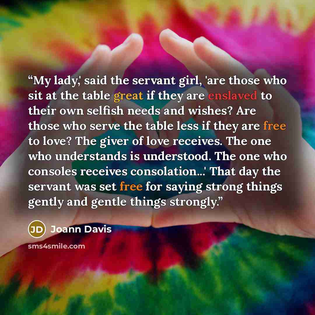 “My lady,' said the servant girl, 'are those who sit at the table great if they are enslaved to their own selfish needs and wishes? Are those who serve the table less if they are free to love? The giver of love receives. The one who understands is understood. The one who consoles receives…” quote by Joann Davis
