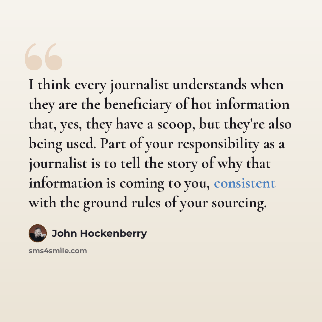 “I think every journalist understands when they are the beneficiary of hot information that, yes, they have a scoop, but they're also being used. Part of your responsibility as a journalist is to tell the story of why that information is coming to you, consistent with the ground rules of your…” quote by John Hockenberry