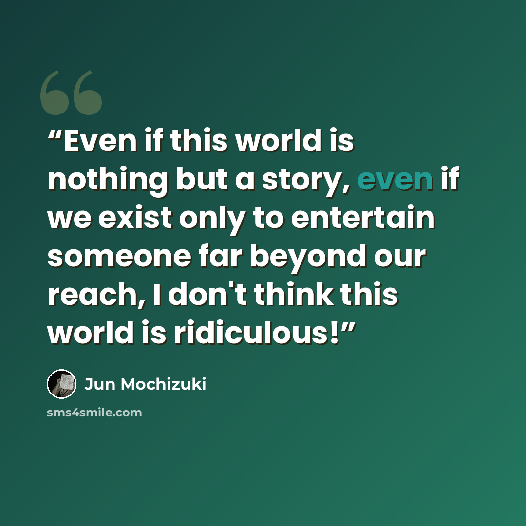 “Even if this world is nothing but a story, even if we exist only to entertain someone far beyond our reach, I don't think this world is ridiculous!” quote by Jun Mochizuki