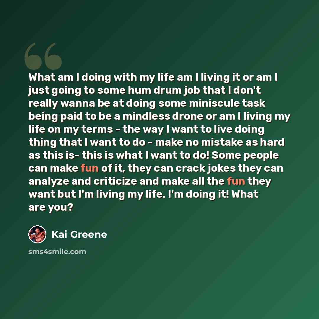 “What am I doing with my life am I living it or am I just going to some hum drum job that I don't really wanna be at doing some miniscule task being paid to be a mindless drone or am I living my life on my terms - the way I want to live doing thing that I want to do - make no mistake as hard as…” quote by Kai Greene