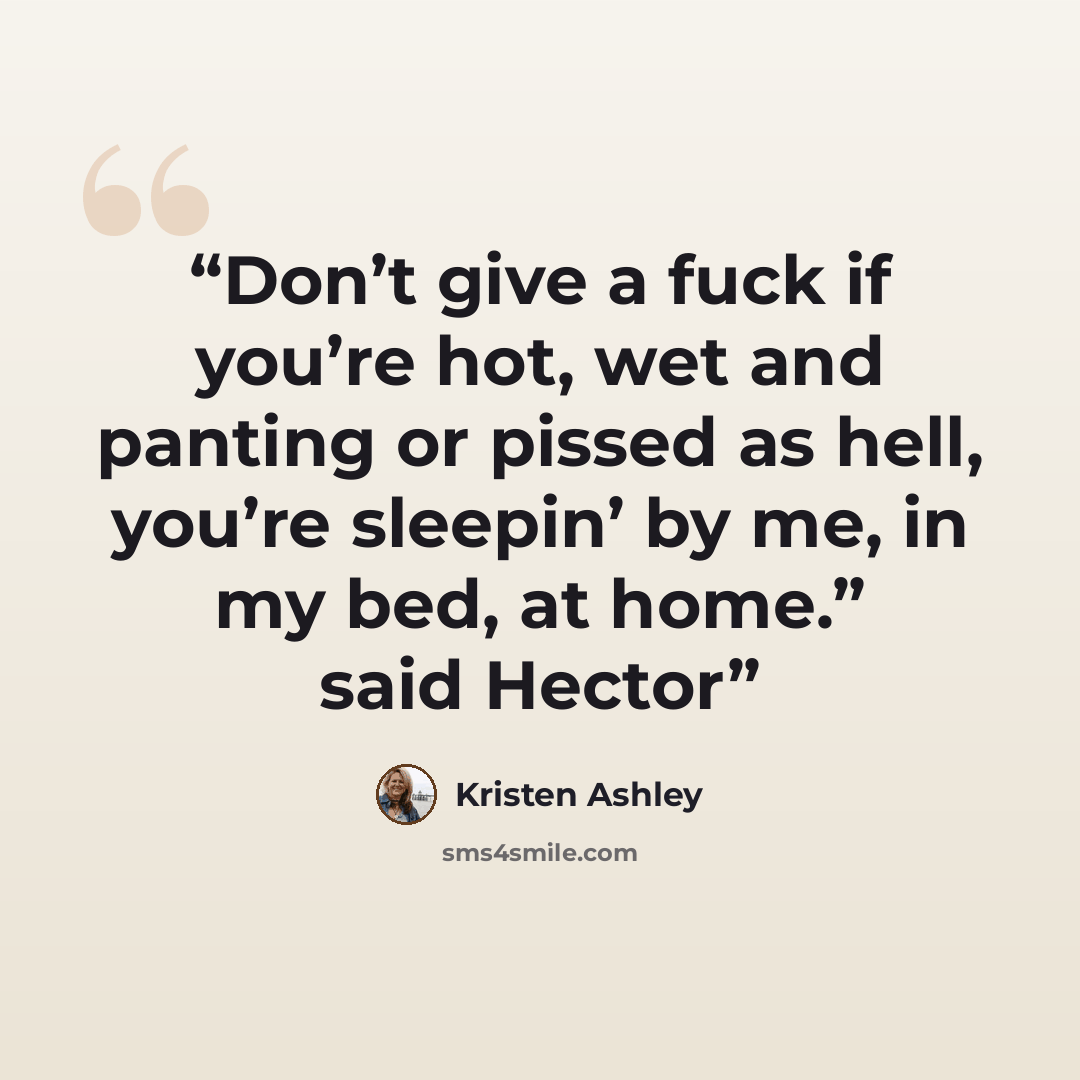 “Don’t give a fuck if you’re hot, wet and panting or pissed as hell, you’re sleepin’ by me, in my bed, at home.” said Hector” quote by Kristen Ashley
