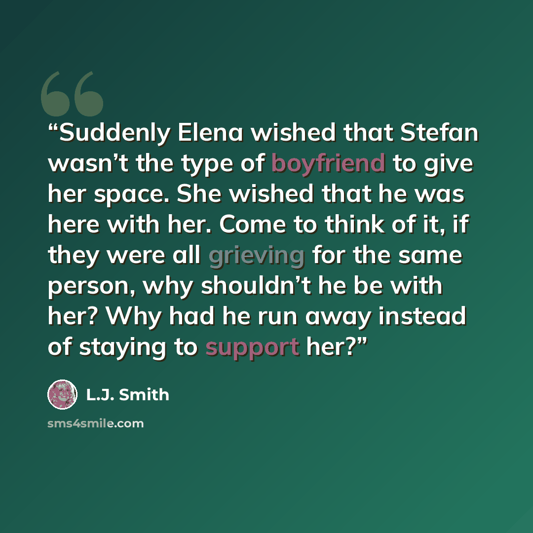 “Suddenly Elena wished that Stefan wasn’t the type of boyfriend to give her space. She wished that he was here with her. Come to think of it, if they were all grieving for the same person, why shouldn’t he be with her? Why had he run away instead of staying to support her?” quote by L.J. Smith