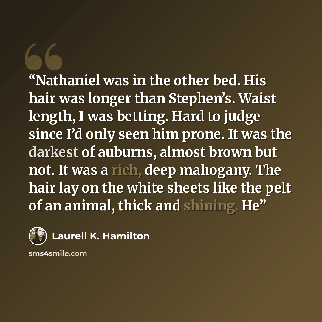 “Nathaniel was in the other bed. His hair was longer than Stephen’s. Waist length, I was betting. Hard to judge since I’d only seen him prone. It was the darkest of auburns, almost brown but not. It was a rich, deep mahogany. The hair lay on the white sheets like the pelt of an animal, thick and…” quote by Laurell K. Hamilton