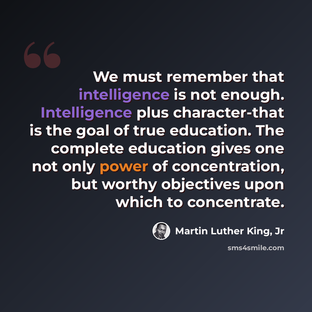 “We must remember that intelligence is not enough. Intelligence plus character-that is the goal of true education. The complete education gives one not only power of concentration, but worthy objectives upon which to concentrate.” quote by Martin Luther King, Jr