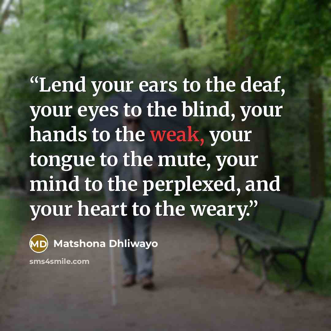“Lend your ears to the deaf, your eyes to the blind, your hands to the weak, your tongue to the mute, your mind to the perplexed, and your heart to the weary.” quote by Matshona Dhliwayo