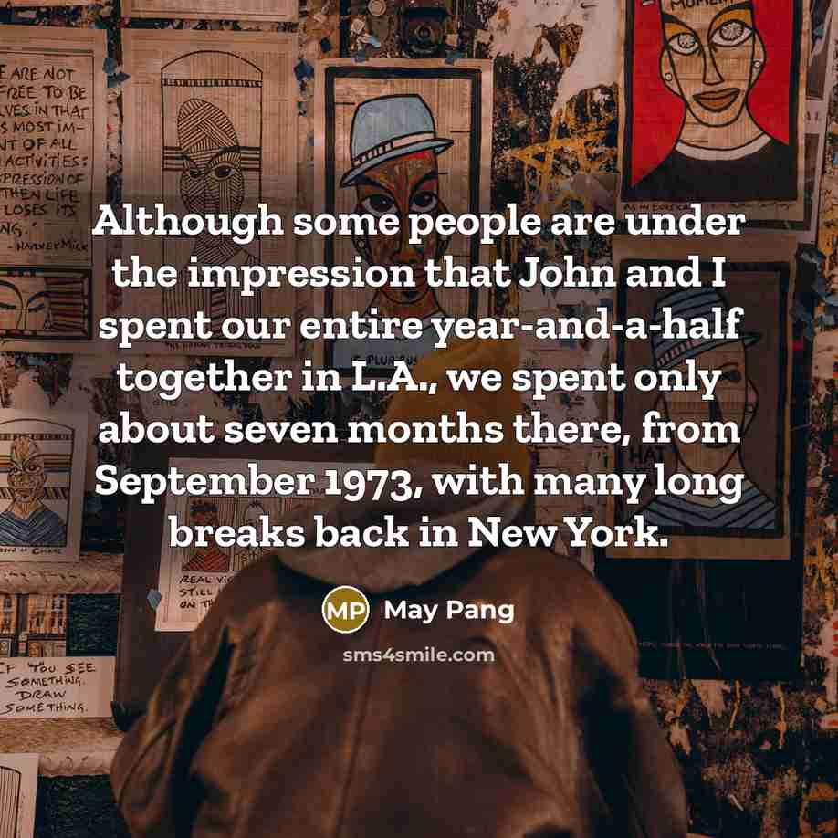 “Although some people are under the impression that John and I spent our entire year-and-a-half together in L.A., we spent only about seven months there, from September 1973, with many long breaks back in New York.” quote by May Pang