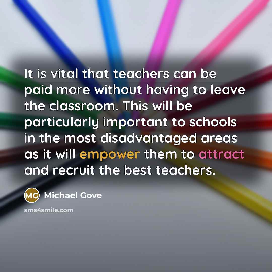 “It is vital that teachers can be paid more without having to leave the classroom. This will be particularly important to schools in the most disadvantaged areas as it will empower them to attract and recruit the best teachers.” quote by Michael Gove