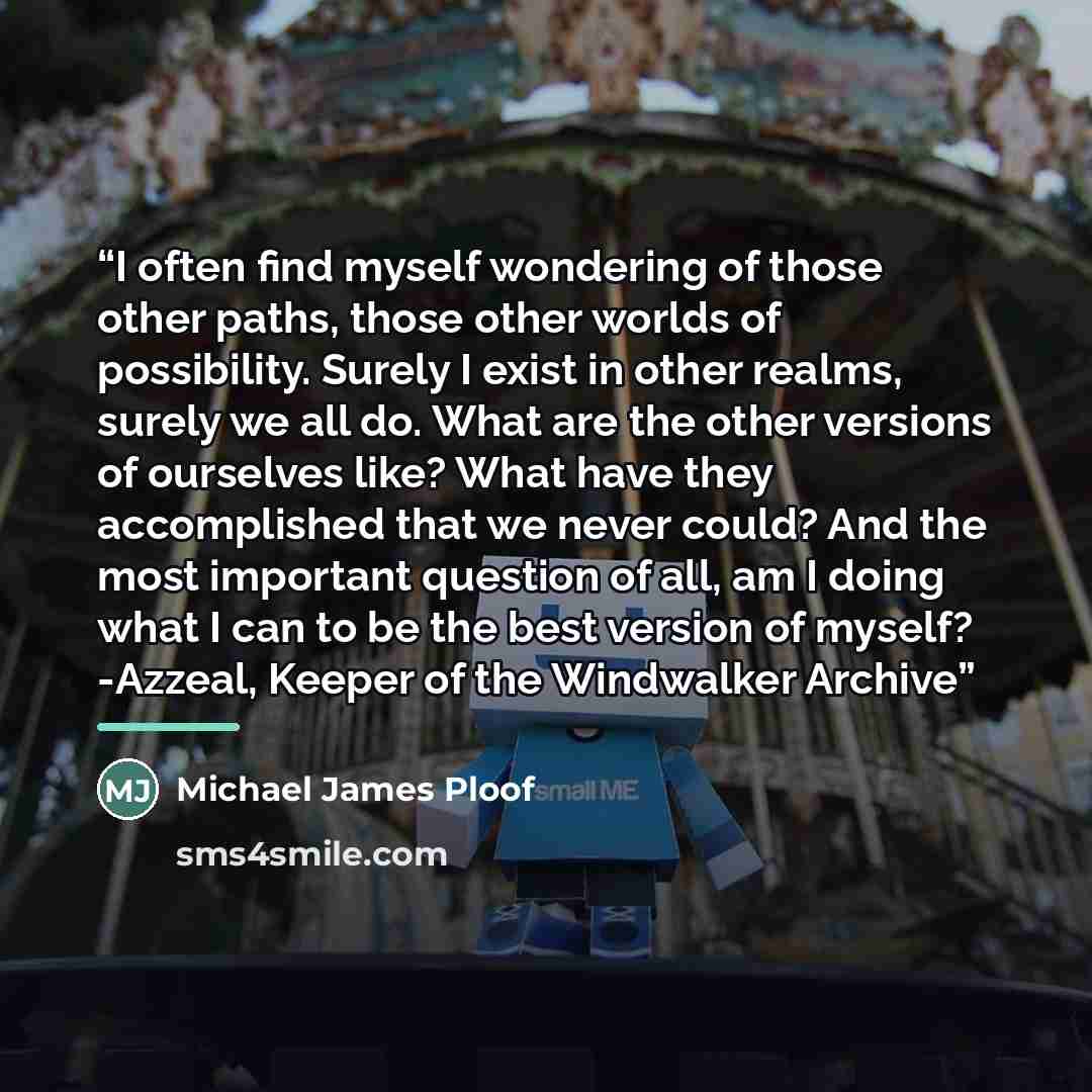 “I often find myself wondering of those other paths, those other worlds of possibility. Surely I exist in other realms, surely we all do. What are the other versions of ourselves like? What have they accomplished that we never could? And the most important question of all, am I doing what I can to…” quote by Michael James Ploof