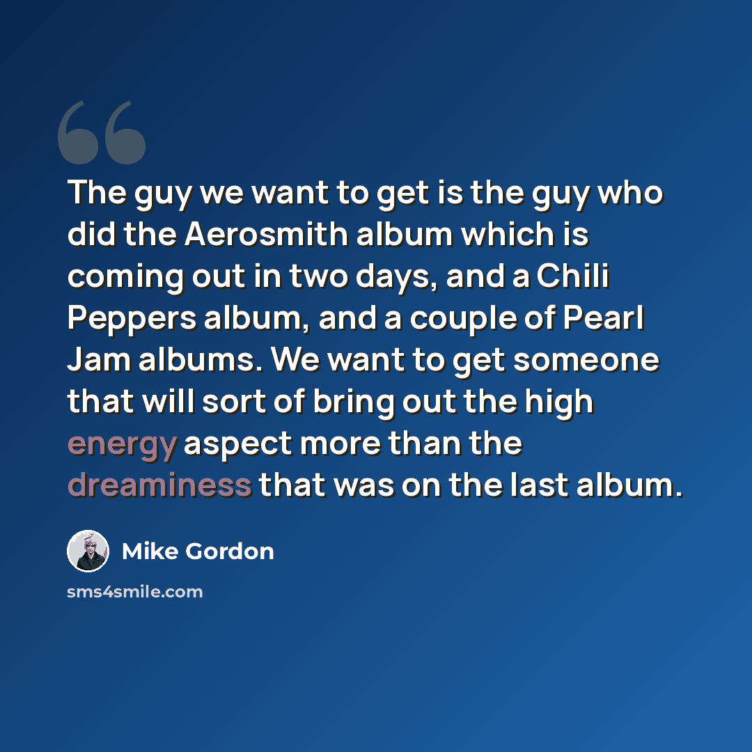 “The guy we want to get is the guy who did the Aerosmith album which is coming out in two days, and a Chili Peppers album, and a couple of Pearl Jam albums. We want to get someone that will sort of bring out the high energy aspect more than the dreaminess that was on the last album.” quote by Mike Gordon