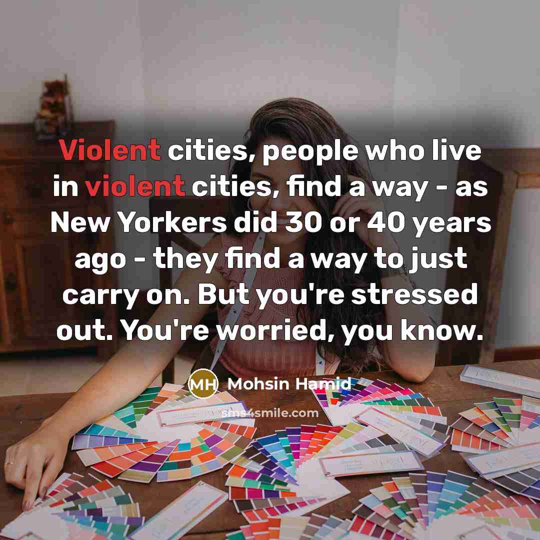 “Violent cities, people who live in violent cities, find a way - as New Yorkers did 30 or 40 years ago - they find a way to just carry on. But you're stressed out. You're worried, you know.” quote by Mohsin Hamid