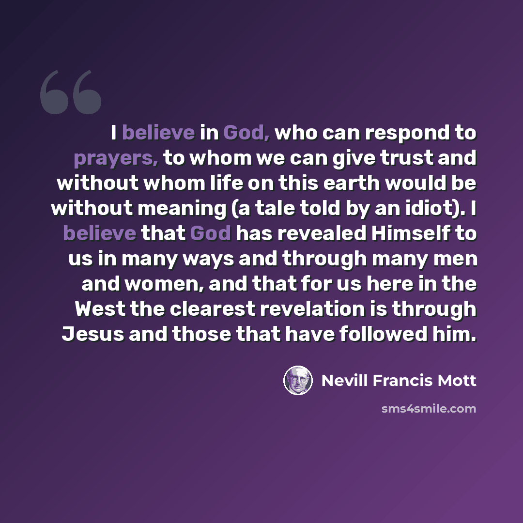 “I believe in God, who can respond to prayers, to whom we can give trust and without whom life on this earth would be without meaning (a tale told by an idiot). I believe that God has revealed Himself to us in many ways and through many men and women, and that for us here in the West the clearest…” quote by Nevill Francis Mott