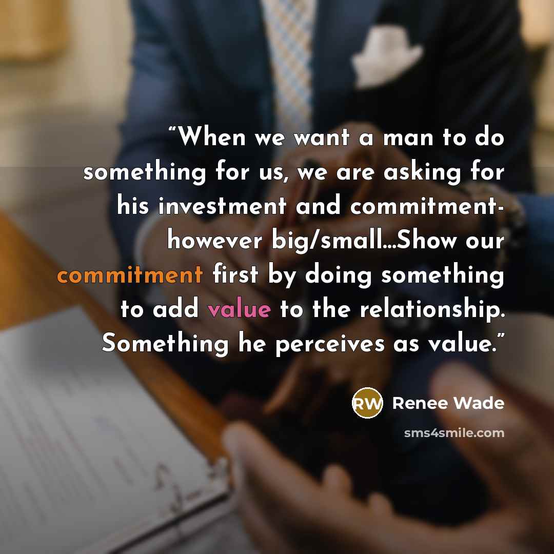 “When we want a man to do something for us, we are asking for his investment and commitment- however big/small…Show our commitment first by doing something to add value to the relationship. Something he perceives as value.” quote by Renee Wade