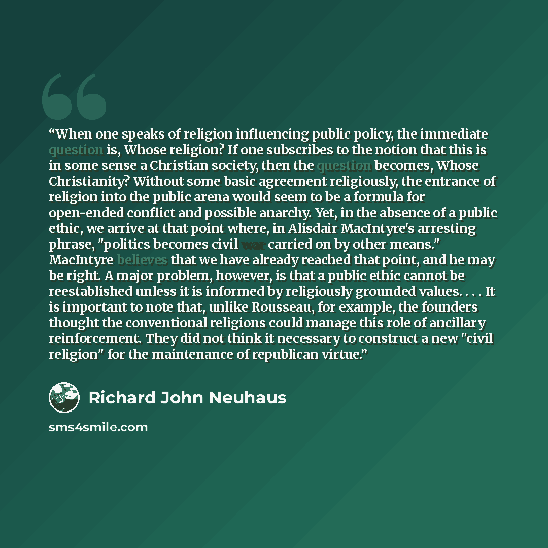 “When one speaks of religion influencing public policy, the immediate question is, Whose religion? If one subscribes to the notion that this is in some sense a Christian society, then the question becomes, Whose Christianity? Without some basic agreement religiously, the entrance of religion into…” quote by Richard John Neuhaus