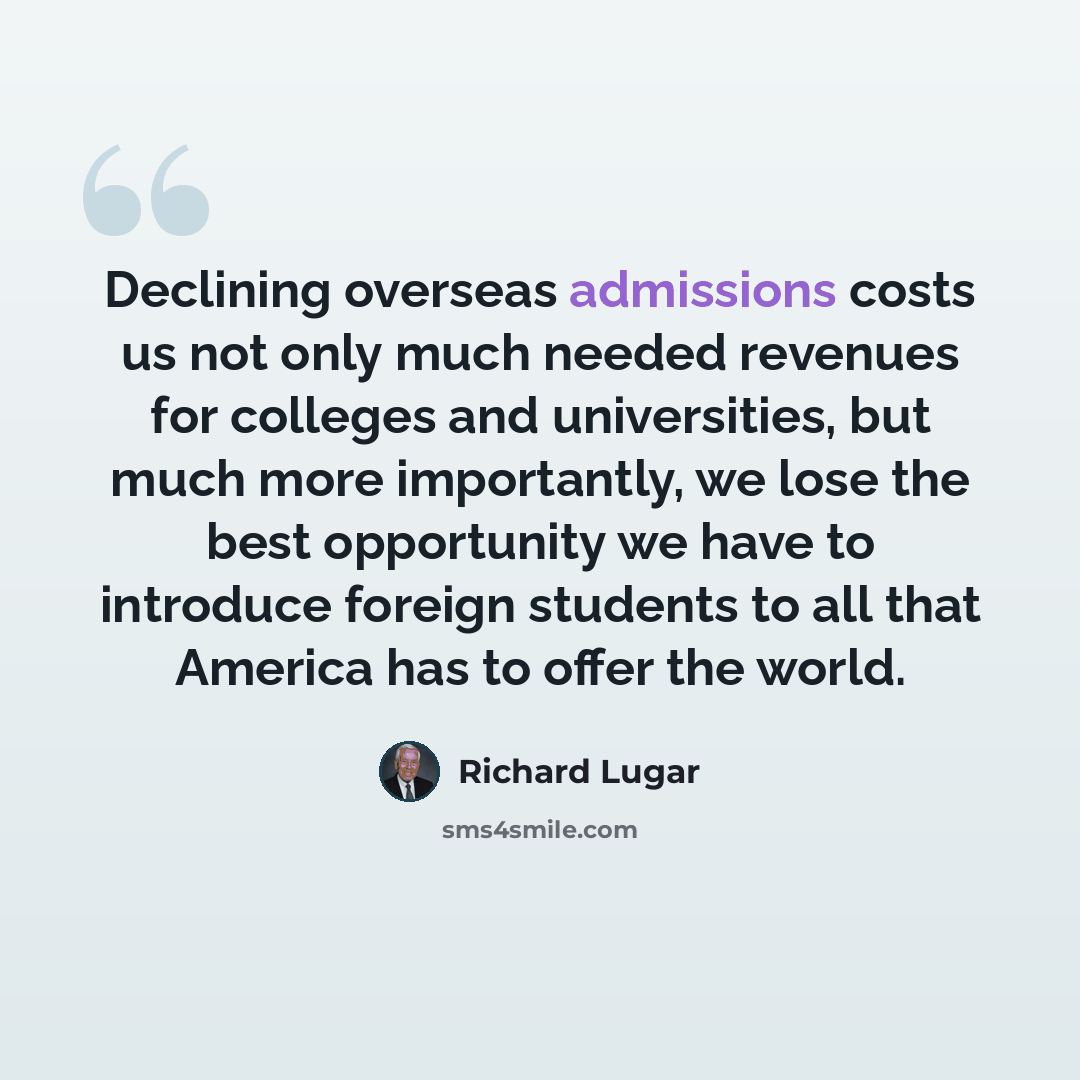 “Declining overseas admissions costs us not only much needed revenues for colleges and universities, but much more importantly, we lose the best opportunity we have to introduce foreign students to all that America has to offer the world.” quote by Richard Lugar