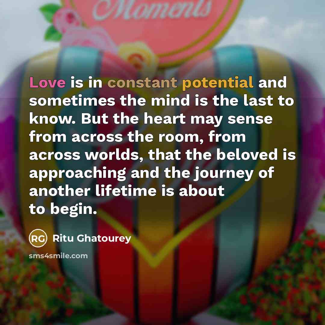 “Love is in constant potential and sometimes the mind is the last to know. But the heart may sense from across the room, from across worlds, that the beloved is approaching and the journey of another lifetime is about to begin.” quote by Ritu Ghatourey