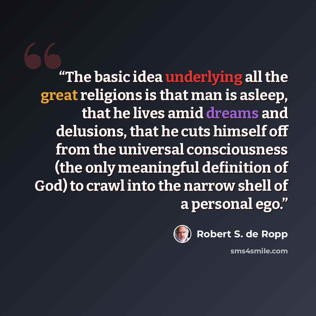 “The basic idea underlying all the great religions is that man is asleep, that he lives amid dreams and delusions, that he cuts himself off from the universal consciousness (the only meaningful definition of God) to crawl into the narrow shell of a personal ego.” quote by Robert S. de Ropp