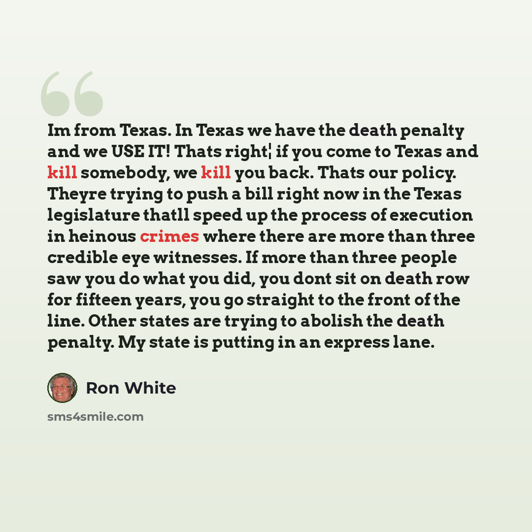 “Im from Texas. In Texas we have the death penalty and we USE IT! Thats right¦ if you come to Texas and kill somebody, we kill you back. Thats our policy. Theyre trying to push a bill right now in the Texas legislature thatll speed up the process of execution in heinous crimes where there are more…” quote by Ron White