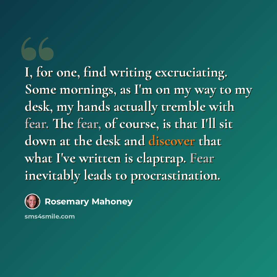 “I, for one, find writing excruciating. Some mornings, as I'm on my way to my desk, my hands actually tremble with fear. The fear, of course, is that I'll sit down at the desk and discover that what I've written is claptrap. Fear inevitably leads to procrastination.” quote by Rosemary Mahoney