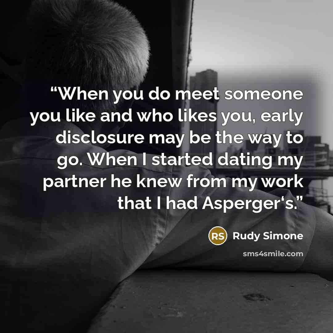 “When you do meet someone you like and who likes you, early disclosure may be the way to go. When I started dating my partner he knew from my work that I had Asperger‘s.” quote by Rudy Simone